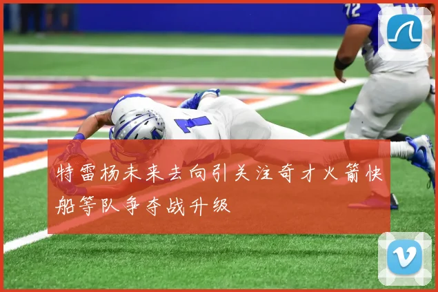 特雷杨未来去向引关注奇才火箭快船等队争夺战升级