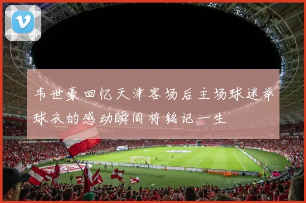 韦世豪回忆天津客场后主场球迷举球衣的感动瞬间将铭记一生