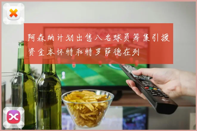 阿森纳计划出售八名球员筹集引援资金本怀特和特罗萨德在列