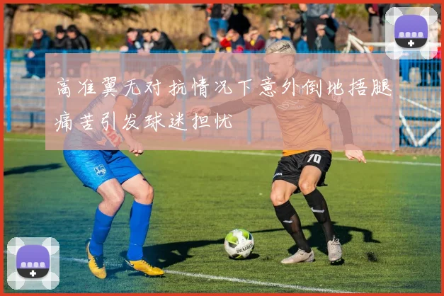 高准翼无对抗情况下意外倒地捂腿痛苦引发球迷担忧