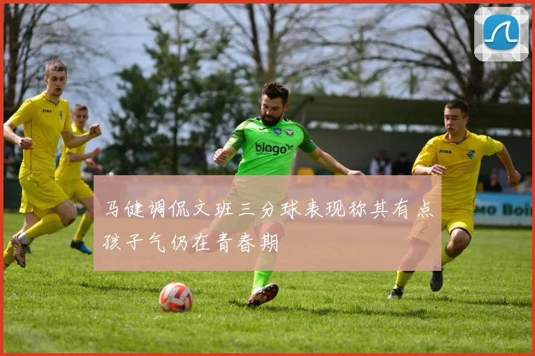 马健调侃文班三分球表现称其有点孩子气仍在青春期