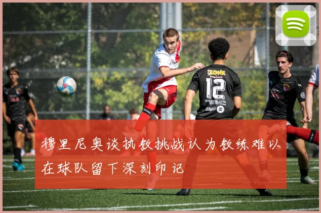 穆里尼奥谈执教挑战认为教练难以在球队留下深刻印记