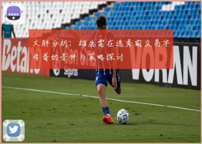 文胖分析：雄鹿需在选秀前交易字母哥的条件与策略探讨