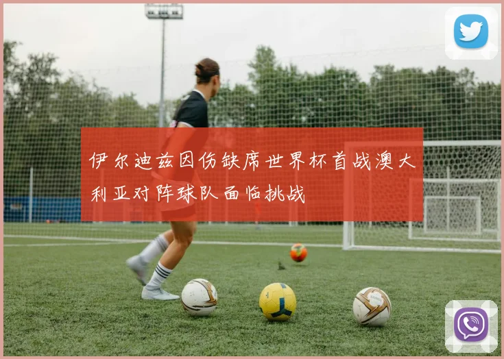 伊尔迪兹因伤缺席世界杯首战澳大利亚对阵球队面临挑战