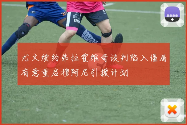 尤文续约弗拉霍维奇谈判陷入僵局有意重启穆阿尼引援计划