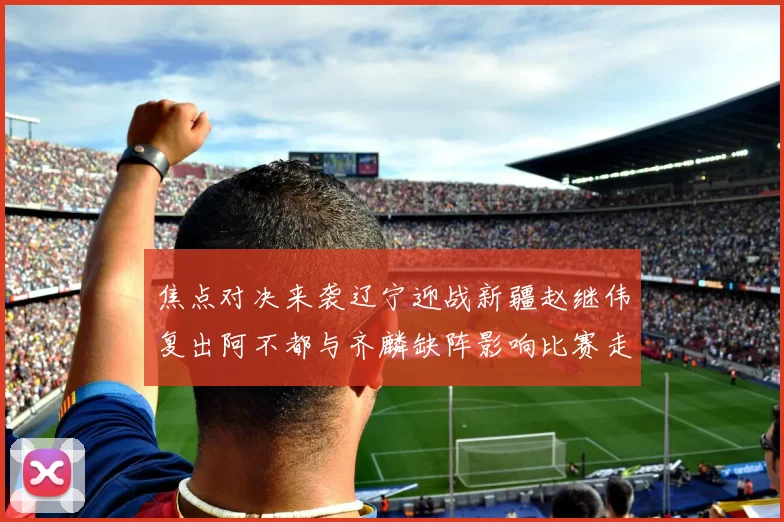 焦点对决来袭辽宁迎战新疆赵继伟复出阿不都与齐麟缺阵影响比赛走势