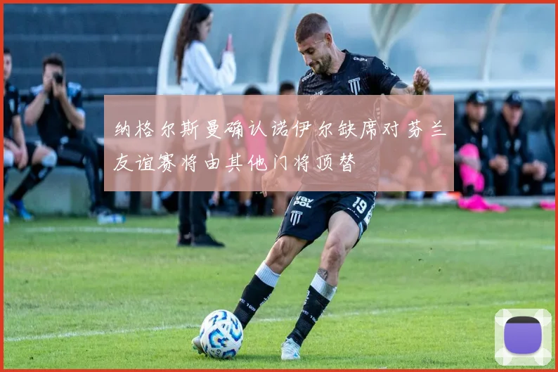 纳格尔斯曼确认诺伊尔缺席对芬兰友谊赛将由其他门将顶替